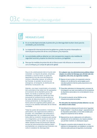 Hoy en día, prácticamente todo el mundo está
conectado. La mayoría de países, empresas,
entidades y usuarios tienen un grado de
dependencia muy alto de la tecnología en
muchos y diferentes campos: el comercio,
las finanzas, la sanidad, los servicios de
emergencia, el transporte, la distribución de
alimentos, la educación, etc.
Además, una mayor conectividad y el aumento
de la actividad en las redes han ido aparejados
al incremento de la ciberdelincuencia. De
hecho, ha nacido un poderoso sector de
ciberdelitos controlado por mafias que está
socavando la confianza de los usuarios en
las redes de telecomunicación y en Internet.
Consecuentemente, la ciberseguridad ya
forma parte de la agenda pública global y se
incluye en los debates habituales de los líderes
mundiales.
Todas las partes del ecosistema, incluidos los
particulares y las organizaciones públicas y
privadas, son vulnerables a las amenazas a
la ciberseguridad. Así, la colaboración entre
todos ellos es condición necesaria para acertar
en el diagnóstico y en la puesta en marcha de
medidas de éxito. Por su parte, los usuarios
deben adoptar formas de prevención básicas,
aunque las administraciones públicas deben
acompañarles con programas que fomenten una
cultura ciudadana de ciberseguridad.
En cualquier caso, las administraciones públicas deben
adoptar una actitud de liderazgo para afrontar este reto
acogiendo, entre otras, las siguientes medidas:
Mejorar el marco jurídico y la cooperación entre los
Estados a ﬁn de eliminar los vacíos legales que la
naturaleza global de Internet puede proporcionar a los
ciberdelincuentes.
Desarrollar estándares de ciberseguridad y procesos de
homologación que sean secundados por los proveedores
de dispositivos personales en la comercialización de sus
productos.
Fomentar la adopción de las DNSSec en las
infraestructuras gubernamentales.
Por otra parte, las empresas privadas deberían a su vez
ser activas en este campo:
Intensiﬁcando los esfuerzos de fomento de la “seguridad
desde el diseño” o “security by design”, especialmente en
los dispositivos personales y en las redes sociales para
asegurar la experiencia de los clientes.
Mejorando las vías de colaboración en la deﬁnición y
actualización de los estándares y las mejores prácticas
que permitan mantener un ciberespacio seguro.
Llegando a acuerdos sobre la adopción de un único
estándar de ciberseguridad y así establecer una base de
referencia adecuada para la seguridad y la privacidad.
Telefónica Maniﬁesto Digital. Por una Internet abierta y segura para todos 86
MENSAJES CLAVE
En un mundo hiperconectado, la protección y la ciberseguridad resultan claves para las
sociedades y las economías.
La cooperación internacional entre los gobiernos y todas las partes interesadas es
esencial para la protección de los consumidores y las empresas.
Las autoridades públicas deberían ser más transparentes respecto a las medidas de
seguridad nacional y respetar los derechos humanos y la legalidad.
Para que las medidas de protección de la infancia sean más eﬁcaces es necesario contar
con un enfoque y un campo de aplicación global.
03.c Protección y ciberseguridad
 