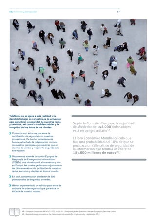 8703.c Protección y ciberseguridad
Según la Comisión Europea, la seguridad
de alrededor de 148.000 ordenadores
está en peligro a diario48.
El Foro Económico Mundial calcula que
hay una probabilidad del 10% de que se
produzca un fallo crítico de seguridad de
la información que tendría un coste de
184.000 millones de euros49.
48.- European Commission, MEMO/12/221 28/03/2012, Frequently Asked Questions: the new European Cybercrime Centre.
49.- BusinessEurope comments on the Commissions’s proposals for a cybersecurity - septiembre 2013.
Telefónica no es ajena a esta realidad y ha
decidido trabajar en varias líneas de actuación
para garantizar la seguridad de nuestras redes
y servicios, así como la conﬁdencialidad y la
integridad de los datos de los clientes:
Contamos con estrictos procesos de
certificación de seguridad con nuestros
proveedores. De hecho, recientemente
hemos estrechado la colaboración con uno
de nuestros principales proveedores con el
objetivo de validar y mejorar la seguridad de
sus equipos.
Disponemos además de cuatro Equipos de
Respuesta de Emergencias Informáticas
(CERTs), dos situados en Latinoamérica y dos
en Europa, las cuales gestionan conjuntamente
las ciberamenazas y la protección de nuestras
redes, servicios y clientes en todo el mundo.
En total, contamos con alrededor de 700
profesionales de seguridad de redes.
Hemos implementado un estricto plan anual de
auditoría de ciberseguridad que garantiza la
eficacia de nuestro modelo.
 
