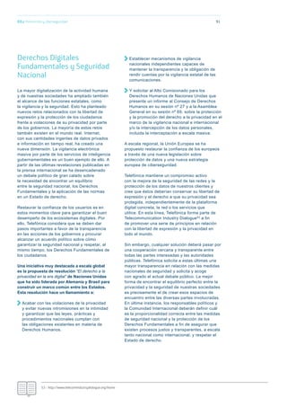91
Derechos Digitales
Fundamentales y Seguridad
Nacional
La mayor digitalización de la actividad humana
y de nuestras sociedades ha ampliado también
el alcance de las funciones estatales, como
la vigilancia y la seguridad. Esto ha planteado
nuevos retos relacionados con la libertad de
expresión y la protección de los ciudadanos
frente a violaciones de su privacidad por parte
de los gobiernos. La mayoría de estos retos
también existen en el mundo real. Internet,
con sus cantidades ingentes de datos privados
e información en tiempo real, ha creado una
nueva dimensión. La vigilancia electrónica
masiva por parte de los servicios de inteligencia
gubernamentales es un buen ejemplo de ello. A
partir de las últimas revelaciones publicadas en
la prensa internacional se ha desencadenado
un debate político de gran calado sobre
la necesidad de encontrar un equilibrio
entre la seguridad nacional, los Derechos
Fundamentales y la aplicación de las normas
en un Estado de derecho.
Restaurar la confianza de los usuarios es en
estos momentos clave para garantizar el buen
desempeño de los ecosistemas digitales. Por
ello, Telefónica considera que se deben dar
pasos importantes a favor de la transparencia
en las acciones de los gobiernos y procurar
alcanzar un acuerdo político sobre cómo
garantizar la seguridad nacional y respetar, al
mismo tiempo, los Derechos Fundamentales de
los ciudadanos.
Una iniciativa muy destacada a escala global
es la propuesta de resolución “El derecho a la
privacidad en la era digital” de Naciones Unidas
que ha sido liderada por Alemania y Brasil para
construir un marco común entre los Estados.
Esta resolución hace un llamamiento a:
Acabar con las violaciones de la privacidad
y evitar nuevas intromisiones en la intimidad
y garantizar que las leyes, prácticas y
procedimientos nacionales cumplan con
las obligaciones existentes en materia de
Derechos Humanos.
Establecer mecanismos de vigilancia
nacionales independientes capaces de
mantener la transparencia y la obligación de
rendir cuentas por la vigilancia estatal de las
comunicaciones.
Y solicitar al Alto Comisionado para los
Derechos Humanos de Naciones Unidas que
presente un informe al Consejo de Derechos
Humanos en su sesión nº 27 y a la Asamblea
General en su sesión nº 69, sobre la protección
y la promoción del derecho a la privacidad en el
marco de la vigilancia nacional e internacional
y/o la intercepción de los datos personales,
incluida la interceptación a escala masiva.
A escala regional, la Unión Europea se ha
propuesto restaurar la confianza de los europeos
a través de una nueva legislación sobre
protección de datos y una nueva estrategia
europea de ciberseguridad.
Telefónica mantiene un compromiso activo
con la mejora de la seguridad de las redes y la
protección de los datos de nuestros clientes y
cree que éstos deberían conservar su libertad de
expresión y el derecho a que su privacidad sea
protegida, independientemente de la plataforma
digital concreta, la red o los servicios que
utilice. En esta línea, Telefónica forma parte de
Telecommunication Industry Dialogue53 a fin
de promover una serie de principios en relación
con la libertad de expresión y la privacidad en
todo el mundo.
Sin embargo, cualquier solución deberá pasar por
una cooperación cercana y transparente entre
todas las partes interesadas y las autoridades
públicas. Telefónica solicita a estas últimas una
mayor transparencia en relación con las medidas
nacionales de seguridad y solicita y acoge
con agrado el actual debate público. La mejor
forma de encontrar el equilibrio perfecto entre la
privacidad y la seguridad de nuestras sociedades
es precisamente el de crear esos espacios de
encuentro entre las diversas partes involucradas.
En última instancia, los responsables políticos y
la Comunidad Internacional deberán definir cuál
es la proporcionalidad correcta entre las medidas
de seguridad nacional y la protección de los
Derechos Fundamentales a fin de asegurar que
existen procesos justos y transparentes, a escala
tanto nacional como internacional, y respetar el
Estado de derecho.
03.c Protección y ciberseguridad
53.- http://www.telecomindustrydialogue.org/home
 