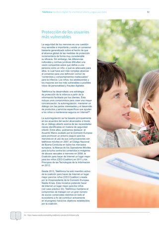 Telefónica Maniﬁesto Digital. Por una Internet abierta y segura para todos 92
Protección de los usuarios
más vulnerables
La seguridad de los menores es una cuestión
muy sensible e importante y existe un consenso
bastante generalizado sobre el hecho de que
el alcance global de las medidas de protección
incrementaría de forma muy considerable
su eﬁcacia. Sin embargo, las diferencias
culturales y normas jurídicas diﬁcultan una
visión compartida sobre qué deﬁne a una
persona como un niño, o qué es adecuado para
ellos, lo cual hace aún más complejo alcanzar
el consenso para una deﬁnición común de
“contenidos y comportamientos inadecuados”
para la infancia. Los niños, los adolescentes y
los mayores son los más vulnerables a posibles
robos de personalidad y fraudes digitales.
Telefónica ha desarrollado una estrategia
de protección de la infancia a partir de la
información facilitada por los clientes. Ésta
incluye unos compromisos para crear una mayor
concienciación, la autorregulación, mantener un
diálogo con las partes interesadas y el desarrollo
de productos y servicios especíﬁcos que ayuden
a los niños a mantenerse seguros en Internet54.
La autorregulación se ha basado principalmente
en los acuerdos del sector alcanzados a través
de un diálogo abierto acerca de las necesidades
claves identiﬁcadas en materia de seguridad
infantil. Entre ellos, podríamos destacar: el
Acuerdo Marco avalado por la Comisión Europea
para promover un entorno seguro para los
menores en el uso de sus comunicaciones con
teléfonos móviles en 2007, el Código Nacional
de Buena Conducta en todos los mercados
europeos, la Alianza de los Operadores Móviles
para la lucha contra los contenidos e imágenes
de abusos sexuales a menores en 2008, la
Coalición para hacer de Internet un lugar mejor
para los niños (CEO Coalition) en 2011 y los
Principios de las Tecnologías de la Información
en 2012.
Desde 2012, Telefónica ha sido miembro activo
de la coalición para hacer de Internet un lugar
mejor para los niños (CEO Coalition) creada
por la Vicepresidente de la Comisión Europea,
Neelie Kroes. Esta iniciativa pretende hacer
de Internet un lugar mejor para los niños
(ver caso práctico 33). Telefónica mantiene el
compromiso de trabajar con un gran número
de socios comerciales distintos en todo el
ecosistema a ﬁn de contribuir activamente
en el progreso hacia los objetivos establecidos
por la coalición.
54.- http://www.crandsustainability.telefonica.com/en/ict/citizens.php
 