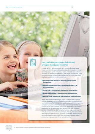 9303.c Protección y ciberseguridad
55.- http://ec.europa.eu/digital-agenda/en/self-regulation-better-internet-kids
Una coalición para hacer de Internet
un lugar mejor para los niños
A ﬁnales de 2011, la Vicepresidente de la Comisión Europea, Neelie
Kroes, invitó a los Consejeros Delegados de las 31 principales empresas
tecnológicas que operan en Europa a que se unieran en una coalición
para hacer de Internet un lugar mejor y más seguro para los niños. Todos
estos ejecutivos se comprometieron a participar en un plan que tuviera
resultados tangibles en cinco campos claves:
Herramientas de denuncias sencillas y robustas para
los usuarios.
Conﬁguración de seguridad y privacidad adecuada a las
distintas edades.
Un uso más extendido de la clasiﬁcación de contenidos.
Mayor disponibilidad y uso de los controles parentales.
Retirada eﬁcaz del material relacionado con el abuso infantil.
Se han alcanzado importantes logros gracias a la amplia participación de
distintas compañías y al fructífero diálogo y cooperación con distintas ONG
durante el proceso. Telefónica, por ejemplo, ha incorporado este compromiso
europeo en una política interna llamada Una Internet mejor para los niños
que incluye una serie de medidas concretas en la línea de los compromisos
establecidos por la Coalición para hacer de Internet un lugar mejor para
los niños. Esta política se implementará en todos los negocios, tanto en el
mercado europeo como en el latinoamericano. Más allá de los cinco puntos
de la declaración realizada por los ejecutivos, la política de Telefónica incluye
además la educación como un pilar clave para prevenir posibles riesgos y
promover un mejor uso de las TIC por parte de los niños.
33
 