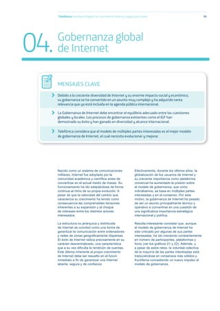 Nacido como un sistema de comunicaciones
militares, Internet fue adoptado por la
comunidad académica y cientíﬁca antes de
convertirse en el actual medio de masas. Su
funcionamiento ha ido adaptándose de forma
continua al ritmo de su propia evolución. A
pesar de que la velocidad del cambio que
caracteriza su crecimiento ha tenido como
consecuencia las comprensibles tensiones
inherentes a su expansión y al choque
de intereses entre los distintos actores
interesados.
La estructura no jerárquica y distribuida
de Internet se concibió como una forma de
garantizar la comunicación entre ordenadores
y redes de zonas geográﬁcamente dispersas.
El éxito de Internet radica precisamente en su
carácter descentralizado, una característica
que a su vez diﬁculta la rendición de cuentas.
Este dilema inherente al propio crecimiento
de Internet debe ser resuelto en el futuro
inmediato a ﬁn de garantizar una Internet
abierta, segura y de conﬁanza.
Efectivamente, durante los últimos años, la
globalización de los usuarios de Internet y
su creciente importancia como plataforma
comercial ha aumentado la presión sobre
el modelo de gobernanza, que como
indicábamos, se basa en múltiples partes
interesadas y en el consenso. Por este
motivo, la gobernanza de Internet ha pasado
de ser un asunto principalmente técnico y
operativo a convertirse en una cuestión de
una signiﬁcativa importancia estratégica
internacional y política.
Resulta interesante constatar que, aunque
el modelo de gobernanza de Internet ha
sido criticado por algunas de sus partes
interesadas, ha ido creciendo constantemente
en número de participantes, plataformas y
foros (ver los gráﬁcos 21 y 22). Además, y
a pesar de estos retos, la voluntad colectiva
de la mayoría de las partes interesadas está
traduciéndose en consensos más sólidos y
fructíferos concediendo un nuevo impulso al
modelo de gobernanza.
Telefónica Maniﬁesto Digital. Por una Internet abierta y segura para todos 96
MENSAJES CLAVE
Debido a la creciente diversidad de Internet y su enorme impacto social y económico,
su gobernanza se ha convertido en un asunto muy complejo y ha adquirido tanta
relevancia que ya está incluida en la agenda pública internacional.
La Gobernanza de Internet debe encontrar el equilibrio adecuado entre las cuestiones
globales y locales. Los procesos de gobernanza existentes como el IGF han
demostrado su éxito y han ganado en diversidad y alcance internacional.
Telefónica considera que el modelo de múltiples partes interesadas es el mejor modelo
de gobernanza de Internet, el cual necesita evolucionar y mejorar.
04.Gobernanza global
de Internet
 