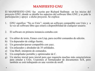 MANIFIESTO GNU
El MANIFIESTO GNU fue escrito por Richard Stallman en los inicios del
proyecto GNU; donde se detalla los aspectos del software libre GNU y se pide la
participación y apoyo a dicho proyecto. Se explica:

1.   GNU significa: “No es Unix”; siendo un software compatible con Unix y a
     la vez un software libre que estará a disponibilidad de cualquier usuario.

2.   El software en primera instancia contaba con:

a)   Un editor de texto, Emacs con Lisp, para escribir comandos de edición.
b)   Un depurador de código fuente,
c)   Un generador/parser compatible con yacc.
d)   Un enlazador y alrededor de 35 utilidades.
e)   Una Shell, interprete de comandos.
f)   Un compilador portable y optimizador de C.
g)   Un núcleo inicial pero inicial pero que requiería muchas más características
     para emular a Unix. Usaremos el formateador de documentos TeX, pero
     también se está trabajando en una versión de nroff.
 