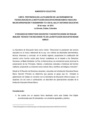 MANIFIESTO COLECTIVO
CARTA PERTINENCIA EN LAUTILIZACIÓN DE LAS HERRAMIENTAS
TECNOLÓGICAS EN LAINSTITUCIÓN EDUCATIVA RENAN BARCO HACIA UNA
MEJOR APROPIACIÓN Y DESEMPEÑO TC+I EN EL AULA Y ENTORNO EDUCATIVO
26 de mayo de 2015
La Dorada, Caldas, Colombia
VI REUNION DE DIRECTIVOS DOCENTES Y DOCENTES DONDE SE REALIZA
ANALISIS TÉCNICO Y DE RECURSOS TIC EN LAINSTITUCION EDUCATIVA RENAN
BARCO
La Secretaría de Educación tiene como misión: “Direccionar la prestación del servicio
educativo en el marco referencial de la Ley, con criterios de efectividad administrativa,
técnica, financiera y curricular, en el ámbito regional, proyectando la cualificación del
servicio como función social para formar ciudadanos en el respeto a los Derechos
Humanos, al Medio Ambiente, La Paz, la Democracia y la convivencia social, promover la
preservación de los Principios, Valores y tradiciones culturales e históricas del hombre
caldense, propiciando su evolución socio-cultural, ética, científica, tecnológica y futurista”1
.
Desde la VI Reunión de Directivos docentes y docentes de la Institución Educativa Renan
Barco Sección Primaria se determina que gracias al apoyo que ha brindado la
gobernación de Caldas en convenio con la Secretaría de Educación ofrece el apoyo en
aspectos. Es así como a continuación, se describen las apreciaciones actuales de la
Institución Educativa Renan Barco.
Considerando:
1. Se cuenta con un espacio físico destinado como aula Caldas Vive Digital,
acondicionada para 35 estudiantes, con ambiente agradable y práctico.
1 http://www.gobernaciondecaldas.gov.co/index.php/component/content/article?id=251
 