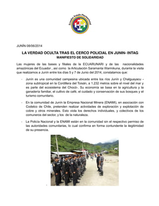 JUNÍN 08/06/2014
LA VERDAD OCULTA TRAS EL CERCO POLICIAL EN JUNIN- INTAG
MANIFIESTO DE SOLIDARIDAD
Las mujeres de las bases y filiales de la ECUARUNARI y de las nacionalidades
amazónicas del Ecuador , así como la Articulación Saramanta Warmikuna, durante la visita
que realizamos a Junín entre los días 5 y 7 de Junio del 2014, constatamos que:
-­‐ Junín es una comunidad campesina ubicada entre los ríos Junín y Chalguayacu -
zona subtropical en la Cordillera del Toisán, a 1.232 metros sobre el nivel del mar y
es parte del ecosistema del Chocó-. Su economía se basa en la agricultura y la
ganadería familiar, el cultivo de café, el cuidado y conservación de sus bosques y el
turismo comunitario.
-­‐ En la comunidad de Junín la Empresa Nacional Minera (ENAMI), en asociación con
Codelco de Chile, pretenden realizar actividades de exploración y explotación de
cobre y otros minerales. Esto viola los derechos individuales, y colectivos de los
comuneros del sector, y los de la naturaleza.
-­‐ La Policía Nacional y la ENAMI están en la comunidad sin el respectivo permiso de
las autoridades comunitarias, lo cual confirma en forma contundente la ilegitimidad
de su presencia.
-­‐
 