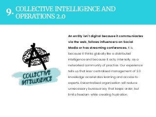 COLLECTIVE INTELLIGENCE AND
OPERATIONS 2.0
9.
An entity isn’t digital because it communicates
via the web, follows inﬂuencers on Social
Media or has streaming conferences. It is,
because it thinks globally like a distributed
intelligence and because it acts, internally, as a
networked community of practice. Our experience
tells us that less-centralised management of 2.0
knowledge accelerates learning and access to
experts. Decentralised organisation will reduce
unnecessary bureaucracy that keeps order, but
limits freedom while creating frustration. 
 