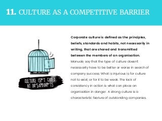 CULTURE AS A COMPETITIVE BARRIER11.
Corporate culture is deﬁned as the principles,
beliefs, standards and habits, not necessarily in
writing, that are shared and transmitted
between the members of an organisation.
Manuals say that the type of culture doesn’t
necessarily have to be better or worse in search of
company success. What is injurious is for culture
not to exist, or for it to be weak. The lack of
consistency in action is what can place an
organisation in danger. A strong culture is a
characteristic feature of outstanding companies.
 