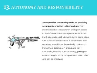 AUTONOMY AND RESPONSIBILITY13.
A cooperative community works on providing
sovereignty of action to its members. This
means absolute transparency and open access
to the information necessary to make decisions.
But it also implies self-demand, being demanding
with ourselves before others. If we demand from
ourselves, we will have the authority to demand
from others. Let’s be self-critical and non-
conformist, investing our vital energy, putting our
nose to the grindstone to improve what we dislike
and can be improved.
 