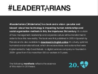 #Leadertarians (#Lidertarios) is a book and a vision -peculiar and
biased- about how technology is impacting human relationships and
social organisation methods in this, the impetuous 21st century. It’s a vision
of how management, leadership and corporate culture will be transformed in
order to face this new reality. The book was first published in 2015 in Spanish by
Planeta and is also available to download in English online. It’s a lively, optimist,
humanist and emotional book, which showcases ideas and actions that were
implemented to help Good Rebels -a digital services company re-founded in
2009- grow from 5 to more than 100 co-workers in 5 years.
The following manifesto reﬂects the essence
of this vision in 20 theses. 20.
 