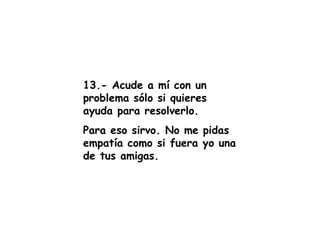 13.- Acude a mí con un problema sólo si quieres ayuda para resolverlo. Para eso sirvo. No me pidas empatía como si fuera yo una de tus amigas. 