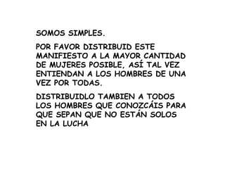SOMOS SIMPLES. POR FAVOR DISTRIBUID ESTE MANIFIESTO A LA MAYOR CANTIDAD DE MUJERES POSIBLE, ASÍ TAL VEZ ENTIENDAN A LOS HOMBRES DE UNA VEZ POR TODAS. DISTRIBUIDLO TAMBIEN A TODOS LOS HOMBRES QUE CONOZCÁIS PARA QUE SEPAN QUE NO ESTÁN SOLOS EN LA LUCHA 