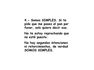 4.- Somos SIMPLES. Si te pido que me pases el pan por favor, solo quiero decir eso. No te estoy reprochando que no esté puesto. No hay segundas intenciones ni retorcimientos, de verdad SOMOS SIMPLES. 