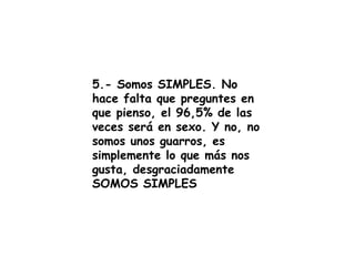 5.- Somos SIMPLES. No hace falta que preguntes en que pienso, el 96,5% de las veces será en sexo. Y no, no somos unos guarros, es simplemente lo que más nos gusta, desgraciadamente SOMOS SIMPLES 