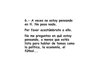 6.- A veces no estoy pensando en tí. No pasa nada. Por favor acostúmbrate a ello.  No me preguntes en qué estoy pensando, a menos que estés lista para hablar de temas como la política, la economía, el fútbol... 
