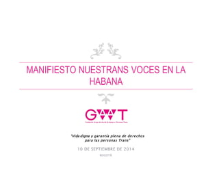 MANIFIESTO NUESTRANS VOCES EN LA
HABANA
10 DE SEPTIEMBRE DE 2014
BOGOTÁ
“Vida digna y garantía plena de derechos
para las personas Trans”
 
