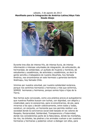 sábado, 3 de agosto de 2013
Manifiesto para la Integración de América Latina/Abya Yala
Desde Abajo
Durante tres días de intenso frío, de intensa lluvia, de intensa
información e intensas voluntades de integración, de articulación, de
hermandad, de solidaridad, un puñado de mujeres y hombres, de
estudiantes y académicos, de activistas y académicos, es decir la
gente sencilla y trabajadora de nuestra AbyaYala, hoy llamada
América, nos encontramos en este hermoso y generoso territorio
Wallmapu, hoy llamado Chile.
Vinimos por nuestra voluntad, por nuestra solidaridad recíproca,
porque nos sentimos hermanos y hermanas y más que sentirnos,
SOMOS hermanas y hermanos, porque somos hijos e hijas de la
Tierra.
Nos hemos auto convocado, como una práctica previa al autogobierno
que nuestros Pueblos buscan con luchas, con dignidad, con alegría y
creatividad, para re-conocernos, para re-encontrarnos, de pie, para
mirarnos a los ojos y decidir colectivamente, entre todos y todas,
construir, en conjunto, un horizonte que nos permita restituir una
sociedad donde la convivencia social esté basada en los valores de
Respeto, Reciprocidad, Solidaridad, Transparencia y Fraternidad,
donde nos consideremos parte de la Naturaleza, donde las montañas,
los ríos, los árboles, las piedras y los animales vuelvan a ser nuestros
hermanos y hermanas y podamos volver a dialogar con ellos, para
 