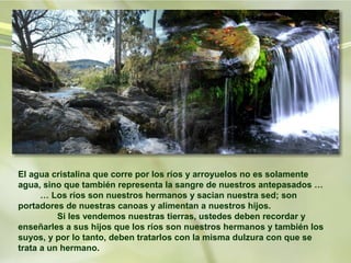 El agua cristalina que corre por los ríos y arroyuelos no es solamente
agua, sino que también representa la sangre de nuestros antepasados …
      … Los ríos son nuestros hermanos y sacian nuestra sed; son
portadores de nuestras canoas y alimentan a nuestros hijos.
          Si les vendemos nuestras tierras, ustedes deben recordar y
enseñarles a sus hijos que los ríos son nuestros hermanos y también los
suyos, y por lo tanto, deben tratarlos con la misma dulzura con que se
trata a un hermano.
 