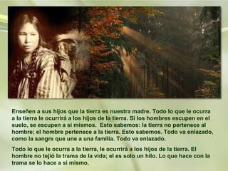 Enseñen a sus hijos que la tierra es nuestra madre. Todo lo que le ocurra a la tierra le ocurrirá a los hijos de la tierra. Si los hombres escupen en el suelo, se escupen a si mismos.  Esto sabemos: la tierra no pertenece al hombre; el hombre pertenece a la tierra. Esto sabemos. Todo va enlazado, como la sangre que une a una familia. Todo va enlazado.  Todo lo que le ocurra a la tierra, le ocurrirá a los hijos de la tierra. El hombre no tejió la trama de la vida; el es solo un hilo. Lo que hace con la trama se lo hace a si mismo.  