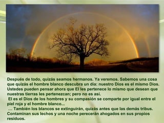 Después de todo, quizás seamos hermanos. Ya veremos. Sabemos una cosa que quizás el hombre blanco descubra un día: nuestro Dios es el mismo Dios. Ustedes pueden pensar ahora que El les pertenece lo mismo que desean que nuestras tierras les pertenezcan; pero no es así.  El es el Dios de los hombres y su compasión se comparte por igual entre el piel roja y el hombre blanco...  … También los blancos se extinguirán, quizás antes que las demás tribus. Contaminan sus lechos y una noche perecerán ahogados en sus propios residuos.  