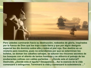 Pero ustedes caminarán hacia su destrucción, rodeados de gloria, inspirados por la fuerza de Dios que los trajo a esta tierra y que por algún designio especial les dio dominio sobre ella y sobre el piel roja. Ese destino es un misterio para nosotros, pues no entendemos por que se exterminan los búfalos, se doman los caballos salvajes, se saturan los rincones secretos de los bosques con el aliento de tantos hombres y se atiborra el paisaje de las exuberantes colinas con cables parlantes … ¿Donde esta el matorral? Destruido. ¿Donde esta el águila? Desapareció... Así la esencia de la vida comenzará a extinguirse. Terminará la vida y comenzará la subsistencia …” 