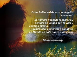 Estas bellas palabras son un grito ancestral. El Hombre necesita recobrar su sentido de unidad con la vida y consigo mismo,  y desde  ella  comenzar a construir un Mundo no solo nuevo sino mejor Difunde este mensaje 