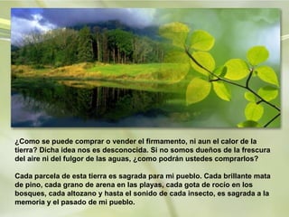 ¿Como se puede comprar o vender el firmamento, ni aun el calor de la tierra? Dicha idea nos es desconocida. Si no somos dueños de la frescura del aire ni del fulgor de las aguas, ¿como podrán ustedes comprarlos?    Cada parcela de esta tierra es sagrada para mi pueblo. Cada brillante mata de pino, cada grano de arena en las playas, cada gota de rocío en los bosques, cada altozano y hasta el sonido de cada insecto, es sagrada a la memoria y el pasado de mi pueblo.  