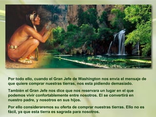 Por todo ello, cuando el Gran Jefe de Washington nos envía el mensaje de que quiere comprar nuestras tierras, nos esta pidiendo demasiado.  También el Gran Jefe nos dice que nos reservara un lugar en el que podemos vivir confortablemente entre nosotros. El se convertirá en nuestro padre, y nosotros en sus hijos. Por ello consideraremos su oferta de comprar nuestras tierras. Ello no es fácil, ya que esta tierra es sagrada para nosotros.  