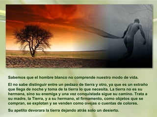 Sabemos que el hombre blanco no comprende nuestro modo de vida. El no sabe distinguir entre un pedazo de tierra y otro, ya que es un extraño que llega de noche y toma de la tierra lo que necesita. La tierra no es su hermana, sino su enemiga y una vez conquistada sigue su camino. Trata a su madre, la Tierra, y a su hermano, el firmamento, como objetos que se compran, se explotan y se venden como ovejas o cuentas de colores.  Su apetito devorara la tierra dejando atrás solo un desierto.  