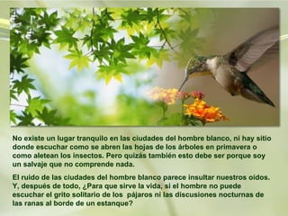 No existe un lugar tranquilo en las ciudades del hombre blanco, ni hay sitio donde escuchar como se abren las hojas de los árboles en primavera o como aletean los insectos. Pero quizás también esto debe ser porque soy un salvaje que no comprende nada.  El ruido de las ciudades del hombre blanco parece insultar nuestros oídos. Y, después de todo, ¿Para que sirve la vida, si el hombre no puede escuchar el grito solitario de los  pájaros ni las discusiones nocturnas de las ranas al borde de un estanque?  