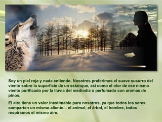 Soy un piel roja y nada entiendo. Nosotros preferimos el suave susurro del viento sobre la superficie de un estanque, así como el olor de ese mismo viento purificado por la lluvia del mediodía o perfumado con aromas de pinos.  El aire tiene un valor inestimable para nosotros, ya que todos los seres comparten un mismo aliento – el animal, el árbol, el hombre, todos respiramos el mismo aire.   