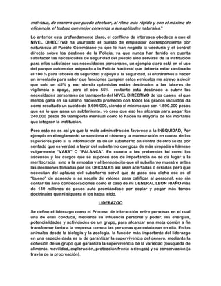 individuo, de manera que pueda efectuar, al ritmo más rápido y con el máximo de 
eficiencia, el trabajo que mejor convenga a sus aptitudes naturales.” 
Lo anterior está profundamente claro, el conflicto de intereses obedece a que el 
NIVEL DIRECTIVO ha usurpado el puesto de empleador correspondiente por 
naturaleza al Pueblo Colombiano ya que le han negado la veeduría y el control 
directo sobre los destinos de la Policía, ya que nunca han tenido en cuenta 
satisfacer las necesidades de seguridad del pueblo sino servirse de la institución 
para ellos satisfacer sus necesidades personales, un ejemplo claro está en el uso 
del parque automotor asignado a la Policía Nacional que debería estar destinado 
el 100 % para labores de seguridad y apoyo a la seguridad, si entráramos a hacer 
un inventario para saber que funciones cumplen estos vehículos me atrevo a decir 
que solo un 45% y eso siendo optimistas están destinados a las labores de 
vigilancia o apoyo, pero el otro 55% restante está destinado a cubrir las 
necesidades personales de transporte del NIVEL DIRECTIVO de los cuales el que 
menos gana en su salario haciendo promedio con todos los grados incluidos da 
como resultado un sueldo de 3.600.000, siendo el mínimo que son 1.800.000 pesos 
que es lo que gana un subteniente. yo creo que eso les alcanza para pagar los 
240.000 pesos de transporte mensual como lo hacen la mayoría de los mortales 
que integran la institución. 
Pero esto no es así ya que la mala administración favorece a la INEQUIDAD, Por 
ejemplo en el reglamento se sanciona el chisme y la murmuración en contra de los 
superiores pero si la información es de un subalterno en contra de otro se da por 
sentado que es verdad a favor del subalterno que goza de más simpatía o llámese 
vulgarmente “VARA” O “PALANCA”. En cuanto a las prebendas tal como los 
ascensos y los cargos que se suponen son de importancia no se da lugar a la 
meritocracia sino a la simpatía y al beneplácito que el subalterno muestre antes 
las decisiones tomadas por los OFICIALES así sean acertadas o erradas pero que 
necesitan del aplauso del subalterno servil que de paso sea dicho ese es el 
“bueno” de acuerdo a su escala de valores para calificar al personal, eso sin 
contar las auto condecoraciones como el caso de mi GENERAL LEON RIAÑO más 
de 140 millones de pesos auto premiándose por copiar y pegar más tomos 
doctrinales que ni siquiera él los había leído. 
LIDERAZGO 
Se define el liderazgo como el Proceso de interacción entre personas en el cual 
una de ellas conduce, mediante su influencia personal y poder, las energías, 
potencialidades y actividades de un grupo, para alcanzar una meta común a fin 
transformar tanto a la empresa como a las personas que colaboran en ella. En los 
animales desde la biología y la zoología, la función más importante del liderazgo 
en una especie dada es la de garantizar la supervivencia del género, mediante la 
cohesión de un grupo que garantiza la supervivencia de la variedad (búsqueda de 
alimento, movilidad, exploración, protección frente a riesgos) y su conservación (a 
través de la procreación). 
 