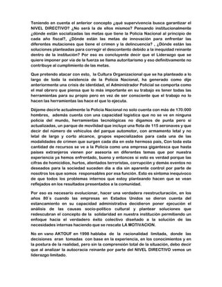 Teniendo en cuenta el anterior concepto ¿qué supervivencia busca garantizar el 
NIVEL DIRECTIVO? ¿No será la de ellos mismos? Pensando institucionalmente 
¿dónde están socializadas las metas que tiene la Policía Nacional al principio de 
cada año fiscal?, ¿Dónde están las metas de innovación para enfrentar las 
diferentes mutaciones que tiene el crimen y la delincuencia? , ¿Dónde están las 
soluciones planteadas para corregir el descontento debido a la inequidad reinante 
dentro de la institución? Por eso es concluyente decir que el Liderazgo que se 
quiere imponer por vía de la fuerza se llama autoritarismo y eso definitivamente no 
contribuye al cumplimiento de las metas. 
Que pretendo atacar con esto, la Cultura Organizacional que se ha planteado a lo 
largo de toda la existencia de la Policía Nacional, ha generado como dije 
anteriormente una crisis de identidad, el Administrador Policial se comporta como 
el mal obrero que piensa que lo más importante en su trabajo es tener todas las 
herramientas para su propio pero en vez de ser consciente que el trabajo no lo 
hacen las herramientas las hace el que lo ejecuta. 
Déjeme decirle actualmente la Policía Nacional no solo cuenta con más de 170.000 
hombres, además cuenta con una capacidad logística que no se ve en ninguna 
policía del mundo, herramientas tecnológicas no digamos de punta pero si 
actualizadas, un parque de movilidad que incluye una flota de 115 aeronaves y que 
decir del número de vehículos del parque automotor, con armamento letal y no 
letal de largo y corto alcance, grupos especializados para cada una de las 
modalidades de crimen que surgen cada día en este hermoso país, Con toda esta 
cantidad de recursos se ve a la Policía como una empresa gigantesca que hasta 
países extranjeros vienen por asesoría en diferentes temas que por nuestra 
experiencia ya hemos enfrentado, bueno y entonces si esto es verdad porque las 
cifras de homicidios, hurtos, atentados terroristas, corrupción y demás eventos no 
deseados para la sociedad suceden día a día sin aparente control por parte de 
nosotros los que somos responsables por esa función. Esto es síntoma inequívoco 
de que todos los problemas internos que estoy planteando hacen que se vean 
reflejados en los resultados presentados a la comunidad. 
Por eso es necesario evolucionar, hacer una verdadera reestructuración, en los 
años 80´s cuando las empresas en Estados Unidos se dieron cuenta del 
estancamiento en su capacidad administrativa decidieron poner ejecución el 
análisis de las causas socio-político cultural y plantear soluciones que 
redescubran el concepto de la solidaridad en nuestra institución permitiendo un 
enfoque hacia el verdadero éxito colectivo diseñado a la solución de las 
necesidades internas haciendo que se rescate LA MOTIVACION. 
No en vano AKTOUF en 1998 hablaba de la racionalidad limitada, donde las 
decisiones eran tomadas con base en la experiencia, en los conocimientos y en 
la postura de la realidad, pero sin la comprensión total de la situación, debo decir 
que al analizar la autocracia reinante por parte del NIVEL DIRECTIVO vemos un 
liderazgo limitado. 
 