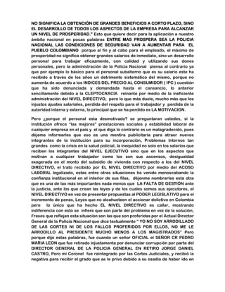 NO SIGNIFICA LA OBTENCIÓN DE GRANDES BENEFICIOS A CORTO PLAZO, SINO 
EL DESARROLLO DE TODOS LOS ASPECTOS DE LA EMPRESA PARA ALCANZAR 
UN NIVEL DE PROSPERIDAD.” Esto que quiere decir para la aplicación a nuestro 
ámbito nacional en pocas palabras ENTRE MAS PROSPERA SEA LA POLICIA 
NACIONAL LAS CONDICIONES DE SEGURIDAD VAN A AUMENTAR PARA EL 
PUEBLO COLOMBIANO porque al fin y al cabo para el empleado, el máximo de 
prosperidad no significa obtener grandes salarios de inmediato, sino un desarrollo 
personal para trabajar eficazmente, con calidad y utilizando sus dones 
personales, pero la administración de la Policía Nacional piensa al contrario ya 
que por ejemplo lo básico para el personal subalterno que es su salario este ha 
recibido a través de los años un detrimento sistemático del mismo, porque no 
aumenta de acuerdo a los INDICES DEL PRECIO AL CONSUMIDOR ( IPC ) cuestión 
que ha sido denunciada y demandada hasta el cansancio, lo anterior 
sencillamente debido a la CLEPTOCRACIA reinante por medio de la ineficiente 
administración del NIVEL DIRECTIVO, pero lo que más duele, mucho más que los 
injustos ajustes salariales, perdida del respeto para el trabajador y perdida de la 
autoridad interna y externa, lo principal que se ha perdido es LA MOTIVACION. 
Pero ¿porque el personal esta desmotivado? se preguntaran ustedes, si la 
Institución ofrece “las mejores” prestaciones sociales y estabilidad laboral de 
cualquier empresa en el país y el que diga lo contrario es un malagradecido, pues 
déjeme informarles que eso es una mentira publicitaria para atraer nuevos 
integrantes de la institución para su incorporación, Problemas Internos tan 
grandes como la crisis en la salud policial, la inequidad no solo en los salarios que 
reciben los integrantes del NIVEL EJECUTIVO sino que en los aspectos que 
motivan a cualquier trabajador como los son sus ascensos, desigualdad 
exagerada en el monto del subsidio de vivienda con respecto a los del NIVEL 
DIRECTIVO, el trato recibido por EL NIVEL DIRECTIVO por medio del ACOSO 
LABORAL legalizado, estas entre otras situaciones ha venido menoscabando la 
confianza institucional en el interior de sus filas, déjenme nombrarles esta otra 
que es una de las más importantes nada menos que LA FALTA DE GESTIÓN ante 
la justicia, ante los que crean las leyes y de los cuales somos sus ejecutores, el 
NIVEL DIRECTIVO en vez de presentar propuestas al PODER LEGISLATIVO para el 
incremento de penas, Leyes que no alcahueteen el accionar delictivo en Colombia 
pero lo único que ha hecho EL NIVEL DIRECTIVO es callar, mostrando 
indiferencia con esto se infiere que son parte del problema en vez de la solución, 
Frases que reflejan esta situación son las que son proferidas por el Actual Director 
General de la Policía Nacional que dice textualmente “ YO NO SOY ARRODILLADO 
DE LAS CORTES NI DE LOS FALLOS PROFERIDOS POR ELLOS, NO ME LE 
ARRODILLO AL PRESIDENTE MUCHO MENOS A LOS MAGISTRADOS” Pero 
porque dijo estas palabras, fue cuando un señor OFICIAL el SEÑOR CR PEDRO 
MARIA LEON que fue retirado injustamente por denunciar corrupción por parte del 
DIRECTOR GENERAL DE LA POLICIA GENERAL EN RETIRO JORGE DANIEL 
CASTRO, Pero mi Coronel fue reintegrado por las Cortes Judiciales, y recibió la 
negativa para recibir el grado que se le privo debido a su osadía de haber ido en 
 