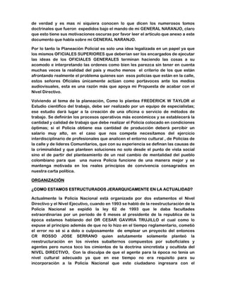 de verdad y es mas ni siquiera conocen lo que dicen los numerosos tomos 
doctrinales que fueron expedidos bajo el mando de mi GENERAL NARANJO, claro 
que esto tiene sus motivaciones oscuras por favor leer el artículo que anexo a este 
documento que habla sobre mi GENERAL NARANJO. 
Por lo tanto la Planeación Policial es solo una idea legalizada en un papel ya que 
los mismos OFICIALES SUPERIORES que deberían ser los encargados de ejecutar 
las ideas de los OFICIALES GENERALES terminan haciendo las cosas a su 
acomodo e interpretando las ordenes como bien les parezca sin tener en cuenta 
muchas veces la realidad del país y mucho menos el criterio de los que están 
afrontando realmente el problema quienes son esos policías que están en la calle, 
estos señores Oficiales únicamente actúan como portavoces ante los medios 
audiovisuales, esta es una razón más que apoya mi Propuesta de acabar con el 
Nivel Directivo. 
Volviendo al tema de la planeación, Como lo plantea FREDERICK W TAYLOR el 
Estudio científico del trabajo, debe ser realizado por un equipo de especialistas; 
ese estudio dará lugar a la creación de una oficina o servicio de métodos de 
trabajo. Se definirán los procesos operativos más económicos y se establecerá la 
cantidad y calidad de trabajo que debe realizar el Policía colocado en condiciones 
óptimas; si el Policía obtiene esa cantidad de producción deberá percibir un 
salario muy alto, en el caso que nos compete necesitamos del ejercicio 
interdisciplinario de profesionales que analicen el entorno cultural , de Policías de 
la calle y de líderes Comunitarios, que con su experiencia se definan las causas de 
la criminalidad y que planteen soluciones no solo desde el punto de vista social 
sino el de partir del planteamiento de un real cambio de mentalidad del pueblo 
colombiano para que una nueva Policía funcione de una manera mejor y se 
mantenga motivada en los reales principios de convivencia consagrados en 
nuestra carta política. 
ORGANIZACIÓN 
¿COMO ESTAMOS ESTRUCTURADOS JERARQUICAMENTE EN LA ACTUALIDAD? 
Actualmente la Policía Nacional está organizada por dos estamentos el Nivel 
Directivo y el Nivel Ejecutivo, cuando en 1993 se habló de la reestructuración de la 
Policía Nacional se expidió la ley 62 de 1993 que le daba facultades 
extraordinarias por un periodo de 6 meses al presidente de la republica de la 
época estamos hablando del DR CESAR GAVIRIA TRUJILLO el cual como lo 
expuse al principio además de que no lo hizo en el tiempo reglamentario, cometió 
el error no sé si a dolo o culposamente de emplear un proyecto del entonces 
CR ROSSO JOSE SERRANO quien astutamente solamente planteó la 
reestructuración en los niveles subalternos compuestos por suboficiales y 
agentes pero nunca toco los cimientos de la doctrina sincretista y ocultista del 
NIVEL DIRECTIVO, Con la disculpa de que el agente para la época no tenía un 
nivel cultural adecuado ya que en ese tiempo no era requisito para su 
incorporación a la Policía Nacional que este ciudadano ingresara con el 
 