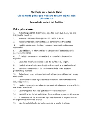 Manifiesto por la Justicia Digital
Un llamado para que nuestro futuro digital nos
pertenezca
Desarrollado por Just Net Coalition
Principios clave:
1. Todas las personas deben tener potestad sobre sus datos, `ya sea
individual o colectiva.
2. Nuestros datos requieren protección contra el abuso
3. Necesitamos las herramientas para controlar nuestros datos
4. Los bienes comunes de datos requieren marcos de gobernanza
adecuados
5. La protección, el intercambio y la utilización de datos requieren
nuevas instituciones
6. El trabajo que genera datos debe ir acompañado de derechos
digitales
7. Los datos deben procesarse cerca del punto de su origen.
8. Los flujos transfronterizos de datos deben regirse a nivel nacional
9. Es necesario reivindicar las tecno-estructuras como espacios
personales y públicos
10. Deberíamos tener potestad sobre el software que utilizamos y poder
controlarlo.
11. Las infraestructuras digitales clave deben ser administradas como
servicios públicos
12. Las tecno-estructuras deben ser descentralizadas para un uso abierto,
con interoperabilidad
13. Los monopolios digitales globales deben desarticularse
14. La datificación de las sociedades debe gestionarse democráticamente
15. El desarrollo de los estándares digitales debe ser la responsabilidad
de organismos de interés público
16. La esfera digital debe ser gobernada de lo local a lo global.
 