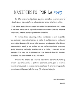 MANIFIESTO POR LA PAZ
Es difícil ignorar las injusticias, quedarse sentado y observar como la
vida y la guerra siguen, de forma natural, como si ambas estuviesen unidas.
Quizá, ahora, la paz mundial no está tan cerca como desearíamos pero, mira a
tu alrededor. Párate por un segundo, entre el bullicio de la ciudad, los ruidos de
los coches y el estrés matutino y observa con atención.
Un hombre abraza a su amigo, incluso cuando éste no se lo ha pedido,
una cariñosa y maternal caricia roza la mejilla de su hijo mientras hablan, un
sonoro beso de despedida suena entre las voces amortiguadas del andén, un
brazo protector ayuda a una anciana en sus quehaceres diarios, una mano
amiga sostiene a una mujer anticipándose a la caída... y muchas, muchas
sonrisas. En el día a día, la solidaridad vence al egoísmo, el perdón al rencor,
la igualdad a la discriminación, la paz a la guerra.
Diariamente, millones de personas respetan los derechos humanos y
ayudan a su conservación, no podemos parar una guerra, pero sí podemos
hacer todo lo que está en nuestras manos para hacer de la tierra un lugar justo,
honesto, servicial y sobre todo, humano. Y lo estamos haciendo.

Laura Bedia Giráldez
4ªB ESO

 