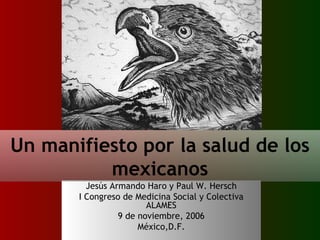 Jesús Armando Haro y Paul W. Hersch I Congreso de Medicina Social y Colectiva ALAMES 9 de noviembre, 2006 México,D.F. Un manifiesto por la salud de los mexicanos 