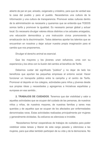abierto de par en par, aireado, oxigenado y cristalino, para que de verdad sea
la casa del pueblo y para el pueblo. Necesitamos una cultura de la
Información y una cultura de transparencia. Promover estas culturas dentro
de la administración es necesaria y queremos que se entienda que TODOS
somos tarifa y promover la igualdad. Es necesario pensar global y actuar
local. Es necesario divulgar valores éticos distintos a los actuales arraigados,
una educación democrática y una instrucción cívica promoviendo la
erradicación de la discriminación. Todos debemos aportar los talentos que se
encuentran en nosotros y dejar actuar nuestra propia imaginación para el
cambio que nos proponemos.
Divulgar el derecho animal es esencial.
Que los mayores y los jóvenes unan esfuerzos, unos con su
experiencia y los otros con la ilusión del cambio al beneficio de Tarifa.
Debemos cuidar del significado "público" y no dejar de lado los
beneficios que aportan las pequeñas empresas al entorno social. Hacer
funcionar un transporte público entre la campiña y el centro de Tarifa.
Promover el deporte en los colegios, actividades para niños y jóvenes desde
sus propias ideas y necesidades y agregarnos a Iniciativas españolas y
europeas en ese sentido..
2. TRABAJOS DE CUIDADOS. Tenemos que dar visibilidad y valor a
aquellas actividades que se ocupan del cuidado de las personas, de nuestros
niños y niñas, de nuestros mayores, de nuestras familias y seres mas
queridos y de aquellos que se ocupan de los afectados por enfermedades
denominadas raras. Estas actividades realizadas principalmente por mujeres
y generalmente olvidadas. Su esfuerzo es silencioso e invisible.
Necesitamos formar cooperativas de trabajos de cuidados para poder
visibilizar estas tareas y liberar de esta carga pesada y silenciosa a las
mujeres, para que ellas también participen de su vida y de la democracia. No
 