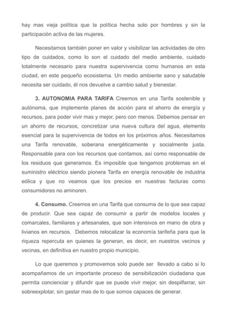 hay mas vieja política que la política hecha solo por hombres y sin la
participación activa de las mujeres.
Necesitamos también poner en valor y visibilizar las actividades de otro
tipo de cuidados, como lo son el cuidado del medio ambiente, cuidado
totalmente necesario para nuestra supervivencia como humanos en esta
ciudad, en este pequeño ecosistema. Un medio ambiente sano y saludable
necesita ser cuidado, él nos devuelve a cambio salud y bienestar.
3. AUTONOMIA PARA TARIFA Creemos en una Tarifa sostenible y
autónoma, que implemente planes de acción para el ahorro de energía y
recursos, para poder vivir mas y mejor, pero con menos. Debemos pensar en
un ahorro de recursos, concretizar una nueva cultura del agua, elemento
esencial para la supervivencia de todos en los próximos años. Necesitamos
una Tarifa renovable, soberana energéticamente y socialmente justa.
Responsable para con los recursos que contamos, así como responsable de
los residuos que generamos. Es imposible que tengamos problemas en el
suministro eléctrico siendo pionera Tarifa en energía renovable de industria
eólica y que no veamos que los precios en nuestras facturas como
consumidores no aminoren.
4. Consumo. Creemos en una Tarifa que consuma de lo que sea capaz
de producir. Que sea capaz de consumir a partir de modelos locales y
comarcales, familiares y artesanales, que son intensivos en mano de obra y
livianos en recursos. Debemos relocalizar la economía tarifeña para que la
riqueza repercuta en quienes la generan, es decir, en nuestros vecinos y
vecinas, en definitiva en nuestro propio municipio.
Lo que queremos y promovemos solo puede ser llevado a cabo si lo
acompañamos de un importante proceso de sensibilización ciudadana que
permita concienciar y difundir que se puede vivir mejor, sin despilfarrar, sin
sobreexplotar, sin gastar mas de lo que somos capaces de generar.
 