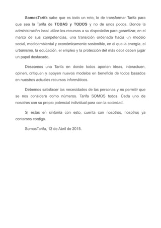 SomosTarifa sabe que es todo un reto, lo de transformar Tarifa para
que sea la Tarifa de TODAS y TODOS y no de unos pocos. Donde la
administración local utilice los recursos a su disposición para garantizar, en el
marco de sus competencias, una transición ordenada hacia un modelo
social, medioambiental y económicamente sostenible, en el que la energía, el
urbanismo, la educación, el empleo y la protección del más debil deben jugar
un papel destacado.
Deseamos una Tarifa en donde todos aporten ideas, interactuen,
opinen, critiquen y apoyen nuevos modelos en beneficio de todos basados
en nuestros actuales recursos informáticos.
Debemos satisfacer las necesidades de las personas y no permitir que
se nos considere como números. Tarifa SOMOS todos. Cada uno de
nosotros con su propio potencial individual para con la sociedad.
Si estas en sintonía con esto, cuenta con nosotros, nosotros ya
contamos contigo.
SomosTarifa, 12 de Abril de 2015.
 