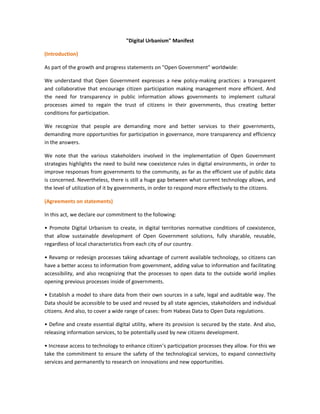 "Digital Urbanism" Manifest

(Introduction)

As part of the growth and progress statements on "Open Government" worldwide:

We understand that Open Government expresses a new policy-making practices: a transparent
and collaborative that encourage citizen participation making management more efficient. And
the need for transparency in public information allows governments to implement cultural
processes aimed to regain the trust of citizens in their governments, thus creating better
conditions for participation.

We recognize that people are demanding more and better services to their governments,
demanding more opportunities for participation in governance, more transparency and efficiency
in the answers.

We note that the various stakeholders involved in the implementation of Open Government
strategies highlights the need to build new coexistence rules in digital environments, in order to
improve responses from governments to the community, as far as the efficient use of public data
is concerned. Nevertheless, there is still a huge gap between what current technology allows, and
the level of utilization of it by governments, in order to respond more effectively to the citizens.

(Agreements on statements)

In this act, we declare our commitment to the following:

• Promote Digital Urbanism to create, in digital territories normative conditions of coexistence,
that allow sustainable development of Open Government solutions, fully sharable, reusable,
regardless of local characteristics from each city of our country.

• Revamp or redesign processes taking advantage of current available technology, so citizens can
have a better access to information from government, adding value to information and facilitating
accessibility, and also recognizing that the processes to open data to the outside world implies
opening previous processes inside of governments.

• Establish a model to share data from their own sources in a safe, legal and auditable way. The
Data should be accessible to be used and reused by all state agencies, stakeholders and individual
citizens. And also, to cover a wide range of cases: from Habeas Data to Open Data regulations.

• Define and create essential digital utility, where its provision is secured by the state. And also,
releasing information services, to be potentially used by new citizens development.

• Increase access to technology to enhance citizen’s participation processes they allow. For this we
take the commitment to ensure the safety of the technological services, to expand connectivity
services and permanently to research on innovations and new opportunities.
 