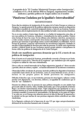 A propósito de la "IV Cumbre Ministerial Europea sobre Inmigración",
a realizarse el 15 y 16 de abril de 2010 en Zaragoza, organizaciones sociales,
       sindicatos y partidos políticos de Aragón unidos con el nombre

“Plataforma Ciudadana por la Igualdad e Interculturalidad”
                                  MANIFESTAMOS
Estos días los ministros de inmigración de los países de la Unión Europea se reúnen en
Zaragoza. La agenda general de las políticas migratorias europeas muestra su disposición
a intensificar su política de control de inmigrantes dentro y fuera de sus fronteras. Durante
estos últimos años la implementación de estas medidas ha traído consecuencias dramáticas.
No es en esta cumbre el único lugar donde se va a hablar de inmigración estos días, ni
son esas políticas de fronteras, exclusión y criminalización las únicas posibles. Existen
otras formas de hacer las cosas. En los últimos años distintos colectivos, asociaciones
y redes sociales estamos construyendo otras formas de gestionar la migración. Nuevas
prácticas que fomentan el aprendizaje mutuo, la interculturalidad y la solidaridad. Nuevas
formas de gestionar y enunciar colectivamente los movimientos migrantes, fundadas en
una idea: la plena igualdad de derechos para todas las personas. Es desde estas experiencias
sociales y políticas desde las que formamos nuestra propia opinión e interpelamos de
forma crítica las políticas de inmigración de la Unión Europea.

Desde este manifiesto queremos denunciar que la UE a través de sus
políticas de inmigración:
Pone el acento en el control de fronteras, pretendiendo convertir a Europa en un fortín,
y aceptando a través de la “Directiva de la vergüenza” que ciudadanos que sólo aspiran
a mejorar su calidad de vida sean criminalizados.
Lleva a cabo un control interesado de los flujos migratorios; jugando al “ahora necesito
y permito, ahora me sobran y expulso”, en función únicamente de sus intereses económicos.
Obstaculiza la libre circulación de personas, haciendo proliferar los dispositivos fronterizos
construidos tanto dentro de sus territorios, como en zonas limítrofes al sur y al este, e
incluso en los propios países de donde provienen los inmig rantes.
Dificulta el derecho a que, en sus territorios, personas de otros lugares, culturas o etnias
puedan vivir dignamente, con derechos, deberes y en igualdad de condiciones que el
resto de “sus” ciudadan@s.
Durante los últimos años, la ausencia de unas políticas integrales en este ámbito han
provocado miles de muertes, vidas y familias destrozadas, que se han producido al intentar
llegar a un destino supuestamente mejor. Viajes migratorios que igualmente se van a
producir mientras no se actúe decididamente sobre el problema fundamental: la desigualdad
económica mundial y la ausencia de oportunidades y de libertades en los países de origen.
Y no sólo eso, ya en Europa esta situación provoca la falta de libertad, la impotencia y
la soledad con las que muchas de esas personas migrantes deben sobrellevar sus vidas
clandestinas.
Es la flagrante evidencia de la hipocresía de una UE que sigue autoproclamándose
defensora de los derechos humanos ante el mundo.


                      Plataforma Ciudadana por la Igualdad e Interculturalidad
                                         Zaragoza, 15 y 16 de abril del 2010           1/3
 