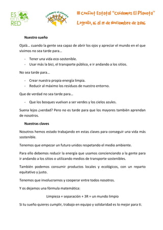 Nuestro sueño
Ojalá… cuando la gente sea capaz de abrir los ojos y apreciar el mundo en el que
vivimos no sea tarde para…
- Tener una vida eco-sostenible.
- Usar más la bici, el transporte público, e ir andando a los sitios.
No sea tarde para…
- Crear nuestra propia energía limpia.
- Reducir al máximo los residuos de nuestro entorno.
Que de verdad no sea tarde para…
- Que los bosques vuelvan a ser verdes y los cielos azules.
Suena lejos ¿verdad? Pero no es tarde para que los mayores también aprendan
de nosotros.
Nuestras claves
Nosotros hemos estado trabajando en estas claves para conseguir una vida más
sostenible.
Tenemos que empezar un futuro unidos respetando el medio ambiente.
Para ello debemos reducir la energía que usamos concienciando a la gente para
ir andando a los sitios o utilizando medios de transporte sostenibles.
También podemos consumir productos locales y ecológicos, con un reparto
equitativo y justo.
Tenemos que involucrarnos y cooperar entre todos nosotros.
Y os dejamos una fórmula matemática:
Limpieza + separación + 3R = un mundo limpio
Si tu sueño quieres cumplir, trabajo en equipo y solidaridad es lo mejor para ti.
 