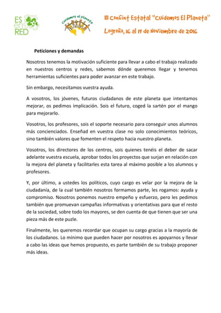 Peticiones y demandas
Nosotros tenemos la motivación suficiente para llevar a cabo el trabajo realizado
en nuestros centros y redes, sabemos dónde queremos llegar y tenemos
herramientas suficientes para poder avanzar en este trabajo.
Sin embargo, necesitamos vuestra ayuda.
A vosotros, los jóvenes, futuros ciudadanos de este planeta que intentamos
mejorar, os pedimos implicación. Sois el futuro, coged la sartén por el mango
para mejorarlo.
Vosotros, los profesores, sois el soporte necesario para conseguir unos alumnos
más concienciados. Enseñad en vuestra clase no solo conocimientos teóricos,
sino también valores que fomenten el respeto hacia nuestro planeta.
Vosotros, los directores de los centros, sois quienes tenéis el deber de sacar
adelante vuestra escuela, aprobar todos los proyectos que surjan en relación con
la mejora del planeta y facilitarles esta tarea al máximo posible a los alumnos y
profesores.
Y, por último, a ustedes los políticos, cuyo cargo es velar por la mejora de la
ciudadanía, de la cual también nosotros formamos parte, les rogamos: ayuda y
compromiso. Nosotros ponemos nuestro empeño y esfuerzo, pero les pedimos
también que promuevan campañas informativas y orientativas para que el resto
de la sociedad, sobre todo los mayores, se den cuenta de que tienen que ser una
pieza más de este puzle.
Finalmente, les queremos recordar que ocupan su cargo gracias a la mayoría de
los ciudadanos. Lo mínimo que pueden hacer por nosotros es apoyarnos y llevar
a cabo las ideas que hemos propuesto, es parte también de su trabajo proponer
más ideas.
 
