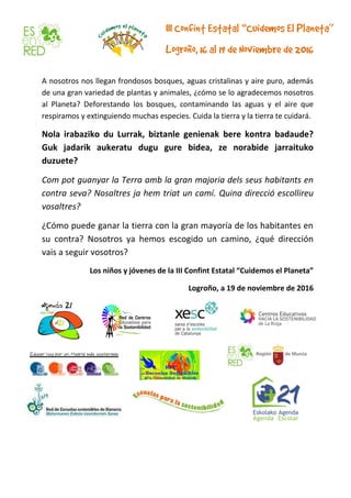 A nosotros nos llegan frondosos bosques, aguas cristalinas y aire puro, además
de una gran variedad de plantas y animales, ¿cómo se lo agradecemos nosotros
al Planeta? Deforestando los bosques, contaminando las aguas y el aire que
respiramos y extinguiendo muchas especies. Cuida la tierra y la tierra te cuidará.
Nola irabaziko du Lurrak, biztanle genienak bere kontra badaude?
Guk jadarik aukeratu dugu gure bidea, ze norabide jarraituko
duzuete?
Com pot guanyar la Terra amb la gran majoria dels seus habitants en
contra seva? Nosaltres ja hem triat un camí. Quina direcció escollireu
vosaltres?
¿Cómo puede ganar la tierra con la gran mayoría de los habitantes en
su contra? Nosotros ya hemos escogido un camino, ¿qué dirección
vais a seguir vosotros?
Los niños y jóvenes de la III Confint Estatal “Cuidemos el Planeta”
Logroño, a 19 de noviembre de 2016
 