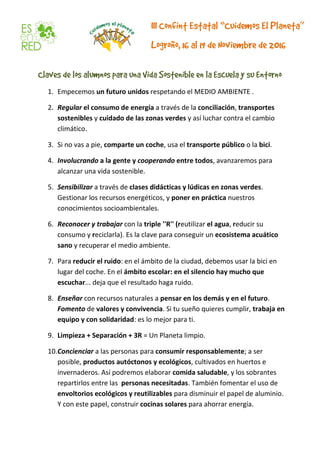 1. Empecemos un futuro unidos respetando el MEDIO AMBIENTE .
2. Regular el consumo de energía a través de la conciliación, transportes
sostenibles y cuidado de las zonas verdes y así luchar contra el cambio
climático.
3. Si no vas a pie, comparte un coche, usa el transporte público o la bici.
4. Involucrando a la gente y cooperando entre todos, avanzaremos para
alcanzar una vida sostenible.
5. Sensibilizar a través de clases didácticas y lúdicas en zonas verdes.
Gestionar los recursos energéticos, y poner en práctica nuestros
conocimientos socioambientales.
6. Reconocer y trabajar con la triple ''R'' (reutilizar el agua, reducir su
consumo y reciclarla). Es la clave para conseguir un ecosistema acuático
sano y recuperar el medio ambiente.
7. Para reducir el ruido: en el ámbito de la ciudad, debemos usar la bici en
lugar del coche. En el ámbito escolar: en el silencio hay mucho que
escuchar... deja que el resultado haga ruido.
8. Enseñar con recursos naturales a pensar en los demás y en el futuro.
Fomento de valores y convivencia. Si tu sueño quieres cumplir, trabaja en
equipo y con solidaridad: es lo mejor para ti.
9. Limpieza + Separación + 3R = Un Planeta limpio.
10.Concienciar a las personas para consumir responsablemente; a ser
posible, productos autóctonos y ecológicos, cultivados en huertos e
invernaderos. Así podremos elaborar comida saludable, y los sobrantes
repartirlos entre las personas necesitadas. También fomentar el uso de
envoltorios ecológicos y reutilizables para disminuir el papel de aluminio.
Y con este papel, construir cocinas solares para ahorrar energía.
 