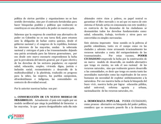 política de ciertos partidos y organizaciones no se han
sentido derrotadas, sino por el contrario fortalecidas para
hacer búsquedas posibles y políticas que realmente se
constituyan en una alternativa de poder en nuestro país.
Sabemos que la empresa de constituir una alternativa de
poder en Colombia no es una tarea fácil, pues estamos
ante la obligación de luchar contra quienes, desde el
gobierno nacional y el congreso de la república, lesionan
los intereses de las mayorías, anulan la soberanía
nacional y entregan el país a las transnacionales dejando
una patria arruinada para las futuras generaciones, por
eso desde este nuevo escenario emprendemos la lucha
por la prevalencia del interés general, por el goce efectivo
de los derechos de los sectores populares; en especial
salud, educación, empleo, vivienda digna, justicia e
inclusión social, reconocimiento y desarrollo de la
multiculturalidad y la pluriétnia, traducido en progreso
para la niñez, las mujeres, los pueblos campesinos,
afrocolombianos e indígenas, las comunidades en
contexto de diversidad sexual.
Por lo anterior nuestras luchas son por:
1. CONSTRUCCIÓN DE UN NUEVO MODELO DE
DESARROLLO. Actualmente el país está regido por un
modelo neoliberal que niega la posibilidad de bienestar a
las mayorías, lo que genera desigualdades cada día más
abismales entre ricos y pobres, su papel central es
garantizar el libre mercado y es así que en marco de este
sistema el Estado actúa en consonancia con este modelo y
en contravía de las demandas de los ciudadanos se
desmantelan todos los derechos fundamentales como:
salud, educación, trabajo, territorio y otros para ser
convertidos en simples mercancías.
Este sistema imperante tiene sumido en la pobreza al
pueblo colombiano, tanto en el campo como en las
ciudades y además viene arrasando irracionalmente los
recursos naturales a costa del enriquecimiento de las
transnacionales. Por estas razones, PODER
CIUDADANO emprende la lucha por la construcción de
un nuevo modelo de desarrollo, un modelo alternativo
que tenga en cuenta, no solo el uso racional de los
recursos naturales, sino que realmente genere desarrollo
a las comunidades, es decir que tenga en cuenta tanto las
necesidades materiales como las espirituales de los seres
humanos sin necesidad de explotar ambiciosamente a la
naturaleza. Por eso nuestra lucha es hacia la búsqueda del
buen vivir, nuestra lucha por lograr educación pública,
salud universal, reforma agraria y urbana,
nacionalización de los recursos naturales, etc.
2. DEMOCRACIA POPULAR. PODER CIUDADANO,
como proceso alternativo en búsqueda del poder político,
considera que es necesario ponerle fin a la democracia
 