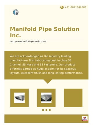 +91-8071746589
Manifold Pipe Solution
Inc.
http://www.manifoldpipesolution.com/
We are acknowledged as the industry leading
manufacturer firm fabricating best in class SS
Channel, SS Hose and SS Fasteners. Our product
offerings earned us huge acclaim for its spacious
layouts, excellent finish and long lasting performance.
 