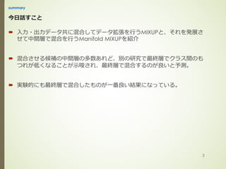 今⽇話すこと
´ ⼊⼒・出⼒データ共に混合してデータ拡張を⾏うMIXUPと、それを発展さ
せて中間層で混合を⾏うManifold MIXUPを紹介
´ 混合させる候補の中間層の多数あれど、別の研究で最終層でクラス間のも
つれが低くなることが⽰唆され、最終層で混合するのが良いと予測。
´ 実験的にも最終層で混合したものが⼀番良い結果になっている。
summary
3
 