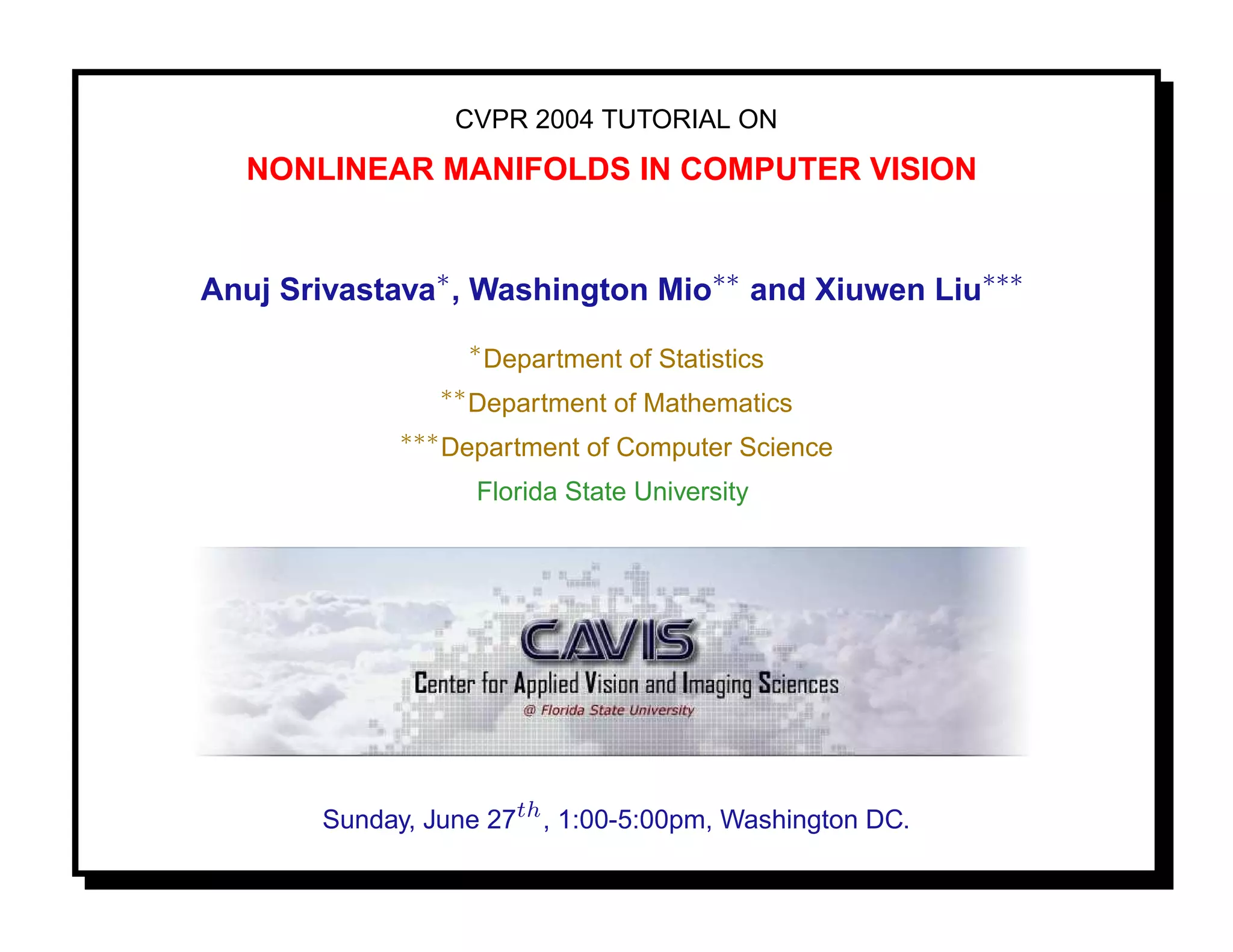 CVPR 2004 TUTORIAL ON
  NONLINEAR MANIFOLDS IN COMPUTER VISION


Anuj Srivastava∗ , Washington Mio∗∗ and Xiuwen Liu∗∗∗
                        ∗
                            Department of Statistics
                   ∗∗
                        Department of Mathematics
             ∗∗∗
                   Department of Computer Science
                        Florida State University




       Sunday, June 27th , 1:00-5:00pm, Washington DC.
 